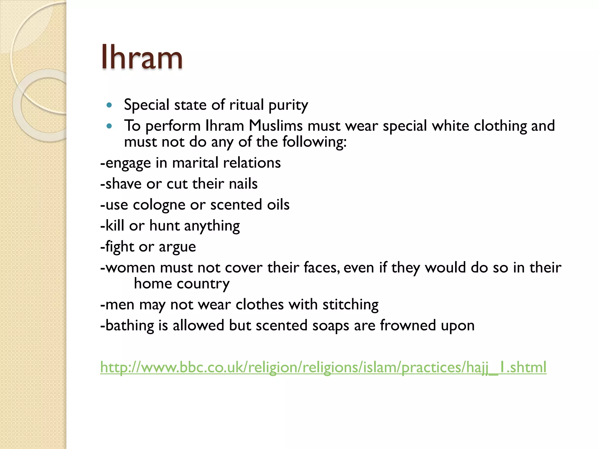 Ihram
 Special state of ritual purity
 To perform Ihram Muslims must wear special white clothing and
must not do any of the following:
-engage in marital relations
-shave or cut their nails
-use cologne or scented oils
-kill or hunt anything
-fight or argue
-women must not cover their faces, even if they would do so in their
home country
-men may not wear clothes with stitching
-bathing is allowed but scented soaps are frowned upon
http://www.bbc.co.uk/religion/religions/islam/practices/hajj_1.shtml
 