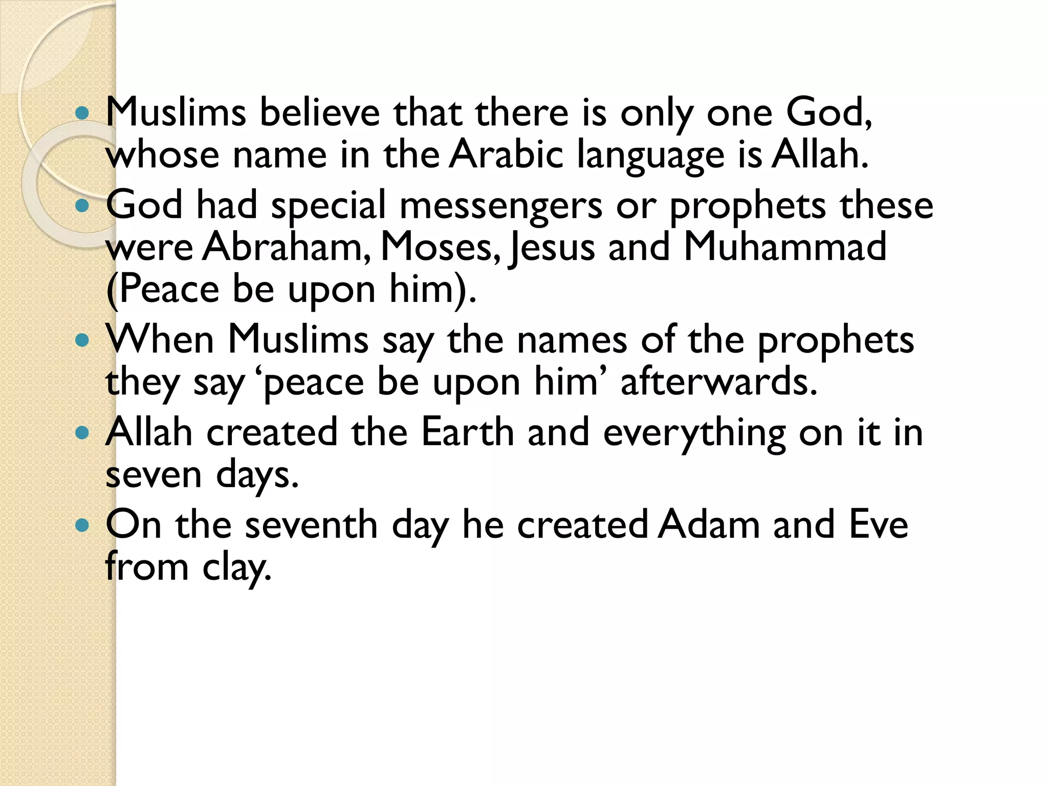  Muslims believe that there is only one God,
whose name in the Arabic language is Allah.
 God had special messengers or prophets these
were Abraham, Moses, Jesus and Muhammad
(Peace be upon him).
 When Muslims say the names of the prophets
they say ‘peace be upon him’ afterwards.
 Allah created the Earth and everything on it in
seven days.
 On the seventh day he created Adam and Eve
from clay.
 