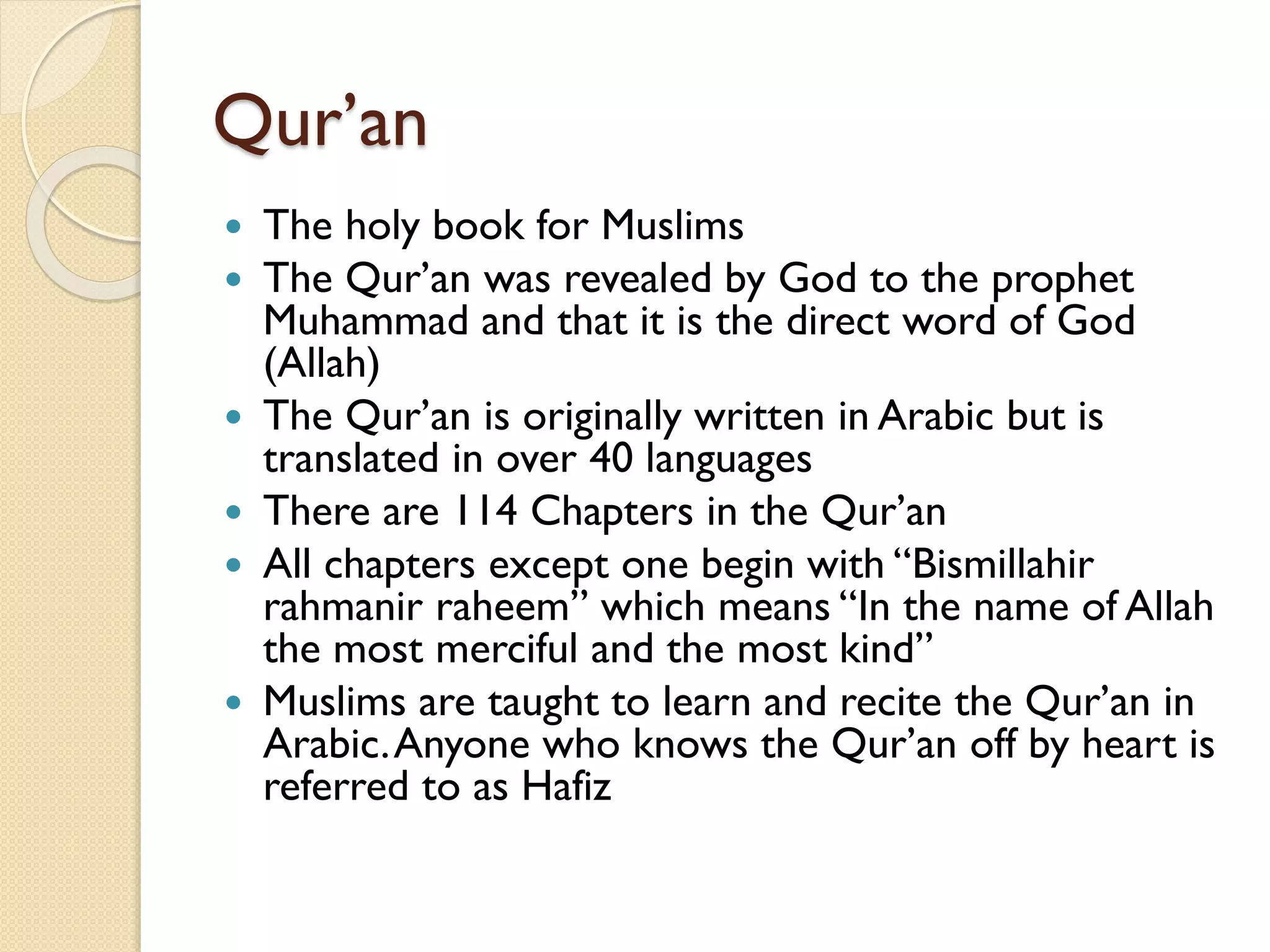 Qur’an
 The holy book for Muslims
 The Qur’an was revealed by God to the prophet
Muhammad and that it is the direct word of God
(Allah)
 The Qur’an is originally written in Arabic but is
translated in over 40 languages
 There are 114 Chapters in the Qur’an
 All chapters except one begin with “Bismillahir
rahmanir raheem” which means “In the name of Allah
the most merciful and the most kind”
 Muslims are taught to learn and recite the Qur’an in
Arabic.Anyone who knows the Qur’an off by heart is
referred to as Hafiz
 