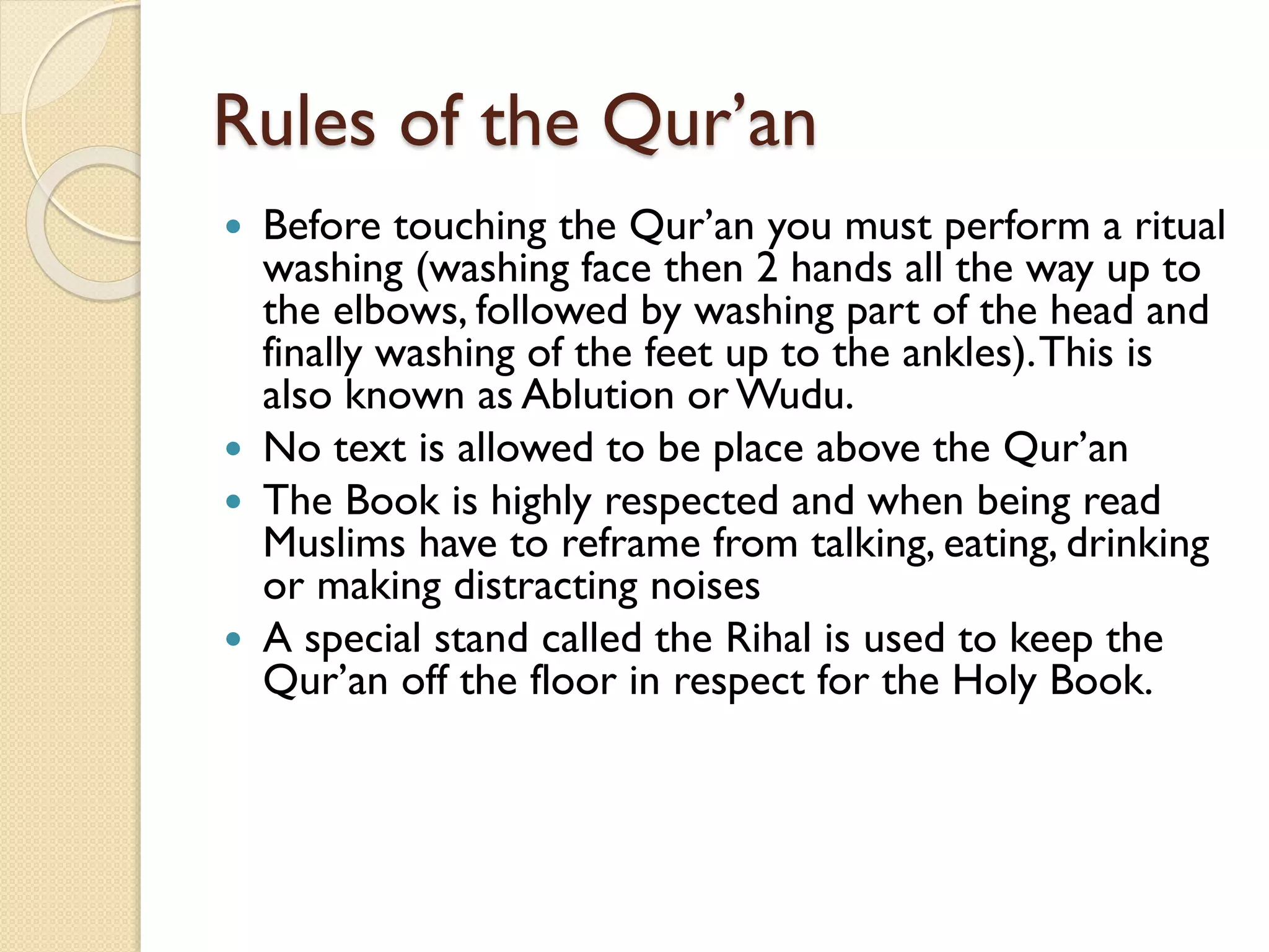 Rules of the Qur’an
 Before touching the Qur’an you must perform a ritual
washing (washing face then 2 hands all the way up to
the elbows, followed by washing part of the head and
finally washing of the feet up to the ankles).This is
also known as Ablution or Wudu.
 No text is allowed to be place above the Qur’an
 The Book is highly respected and when being read
Muslims have to reframe from talking, eating, drinking
or making distracting noises
 A special stand called the Rihal is used to keep the
Qur’an off the floor in respect for the Holy Book.
 