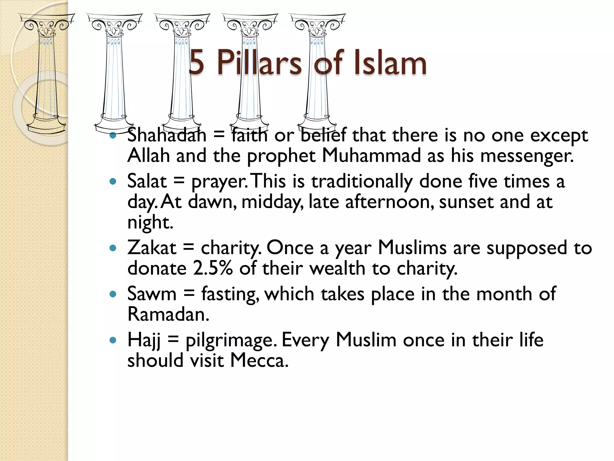 5 Pillars of Islam
 Shahadah = faith or belief that there is no one except
Allah and the prophet Muhammad as his messenger.
 Salat = prayer.This is traditionally done five times a
day.At dawn, midday, late afternoon, sunset and at
night.
 Zakat = charity. Once a year Muslims are supposed to
donate 2.5% of their wealth to charity.
 Sawm = fasting, which takes place in the month of
Ramadan.
 Hajj = pilgrimage. Every Muslim once in their life
should visit Mecca.
 