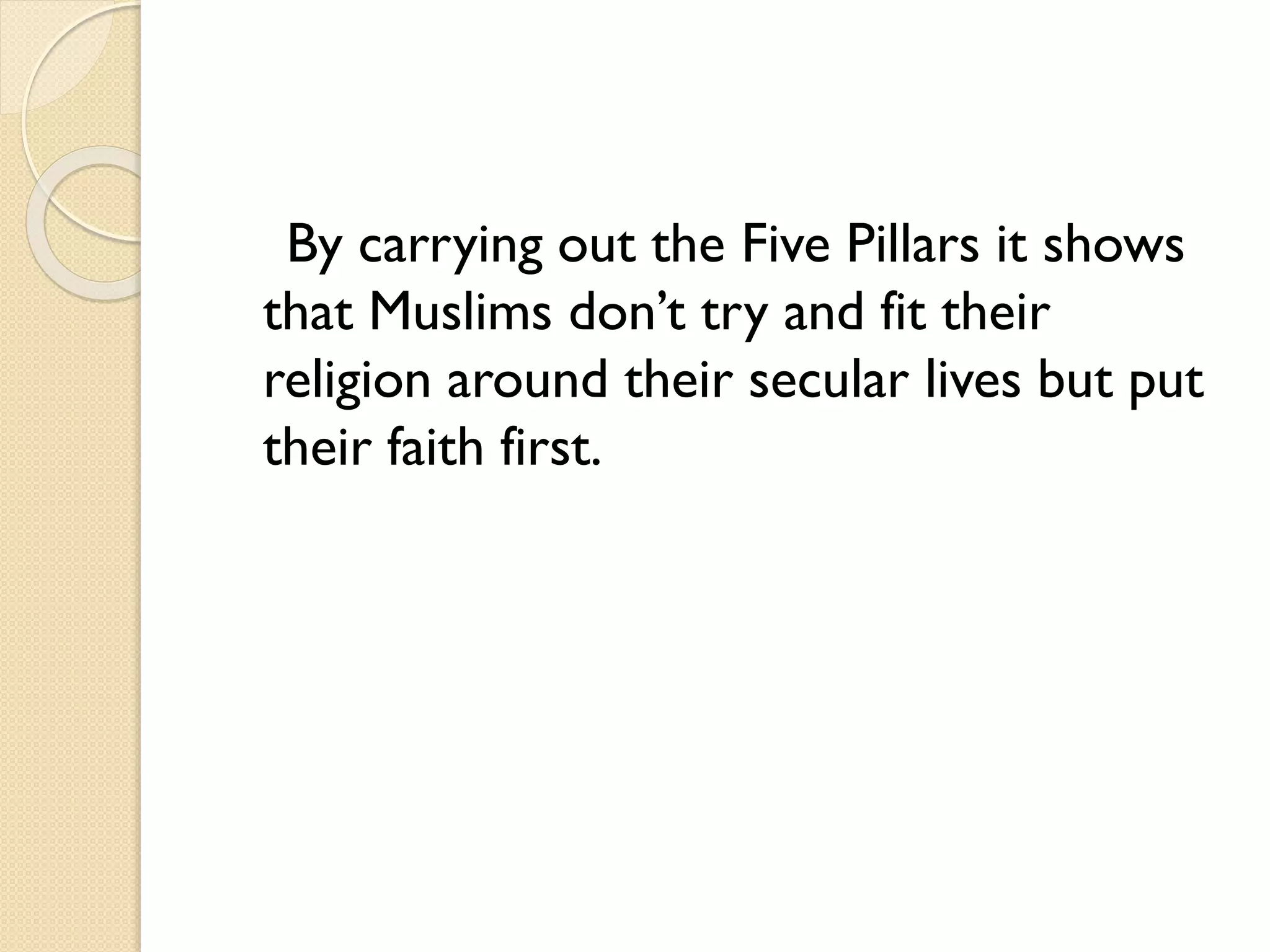 By carrying out the Five Pillars it shows
that Muslims don’t try and fit their
religion around their secular lives but put
their faith first.
 