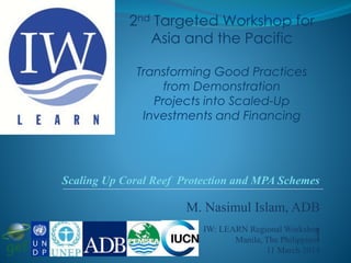 M. Nasimul Islam, ADB
]IW: LEARN Regional Workshop
Manila, The Philippines
11 March 2014
Scaling Up Coral Reef Protection and MPA Schemes
2nd Targeted Workshop for
Asia and the Pacific
Transforming Good Practices
from Demonstration
Projects into Scaled-Up
Investments and Financing
 