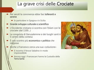 La grave crisi delle Crociate
 Per secoli la convivenza ebbe fasi tolleranti e
serene
 In particolare in Spagna e in Sicilia
 Grande sviluppo culturale e scientifico
 L’Occidente cristiano si scontra con l’Islam con le
crociate (dal 1100…)
 La conquista di Gerusalemme e dei luoghi santi è
il centro della contesa
 È uno scontro più economico e politico che
religioso
 Anche s.Francesco cerca una sua «soluzione»
 E incontra il feroce Saladino in modo
imprevedibile
 Ancora oggi i Francescani hanno la Custodia della
Terra Santa
 