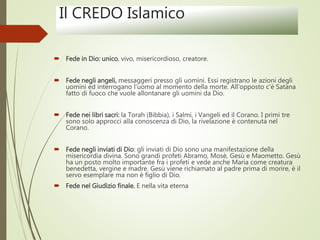 Il CREDO Islamico
 Fede in Dio: unico, vivo, misericordioso, creatore.
 Fede negli angeli, messaggeri presso gli uomini. Essi registrano le azioni degli
uomini ed interrogano l'uomo al momento della morte. All'opposto c'è Satana
fatto di fuoco che vuole allontanare gli uomini da Dio.
 Fede nei libri sacri: la Torah (Bibbia), i Salmi, i Vangeli ed il Corano. I primi tre
sono solo approcci alla conoscenza di Dio, la rivelazione è contenuta nel
Corano.
 Fede negli inviati di Dio: gli inviati di Dio sono una manifestazione della
misericordia divina. Sono grandi profeti Abramo, Mosè, Gesù e Maometto. Gesù
ha un posto molto importante fra i profeti e vede anche Maria come creatura
benedetta, vergine e madre. Gesù viene richiamato al padre prima di morire, è il
servo esemplare ma non è figlio di Dio.
 Fede nel Giudizio finale. E nella vita eterna
 