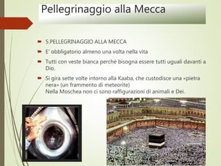 Pellegrinaggio alla Mecca
 5.PELLEGRINAGGIO ALLA MECCA
 E’ obbligatorio almeno una volta nella vita
 Tutti con veste bianca perché bisogna essere tutti uguali davanti a
Dio.
 Si gira sette volte intorno alla Kaaba, che custodisce una «pietra
nera» (un frammento di meteorite)
Nella Moschea non ci sono raffigurazioni di animali e Dei.
 