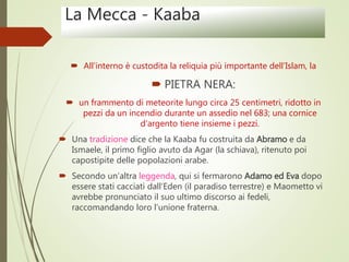 La Mecca - Kaaba
 All’interno è custodita la reliquia più importante dell’Islam, la
 PIETRA NERA:
 un frammento di meteorite lungo circa 25 centimetri, ridotto in
pezzi da un incendio durante un assedio nel 683; una cornice
d’argento tiene insieme i pezzi.
 Una tradizione dice che la Kaaba fu costruita da Abramo e da
Ismaele, il primo figlio avuto da Agar (la schiava), ritenuto poi
capostipite delle popolazioni arabe.
 Secondo un’altra leggenda, qui si fermarono Adamo ed Eva dopo
essere stati cacciati dall’Eden (il paradiso terrestre) e Maometto vi
avrebbe pronunciato il suo ultimo discorso ai fedeli,
raccomandando loro l’unione fraterna.
 
