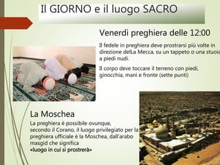 Il GIORNO e il luogo SACRO
Venerdì preghiera delle 12:00
Il fedele in preghiera deve prostrarsi più volte in
direzione delLa Mecca, su un tappeto o una stuoia
a piedi nudi.
Il corpo deve toccare il terreno con piedi,
ginocchia, mani e fronte (sette punti)
La Moschea
La preghiera è possibile ovunque,
secondo il Corano, il luogo privilegiato per la
preghiera ufficiale è la Moschea, dall’arabo
masgid che significa
«luogo in cui si prostrerà»
 