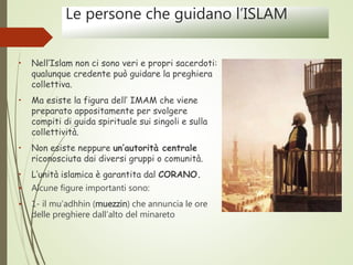 Le persone che guidano l’ISLAM
• Nell’Islam non ci sono veri e propri sacerdoti:
qualunque credente può guidare la preghiera
collettiva.
• Ma esiste la figura dell’ IMAM che viene
preparato appositamente per svolgere
compiti di guida spirituale sui singoli e sulla
collettività.
• Non esiste neppure un’autorità centrale
riconosciuta dai diversi gruppi o comunità.
• L’unità islamica è garantita dal CORANO.
• Alcune figure importanti sono:
• 1- il mu’adhhin (muezzin) che annuncia le ore
delle preghiere dall’alto del minareto
 