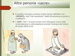 Altre persone «sacre»
 Il modello monastico cristiano è stato ripreso dall’Islam con i
«DERVISCI», cioè “frati mendicanti” dediti all’assistenza ai poveri e
ai pellegrini.
 I «SUFI» (“Suf = la tunica di lana che li distingue) vivono nella
contemplazione e nella preghiera secondo l’esempio del mistico
Al-Gazali (1058-1111)
 