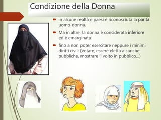 Condizione della Donna
 in alcune realtà e paesi è riconosciuta la parità
uomo-donna.
 Ma in altre, la donna è considerata inferiore
ed è emarginata
 fino a non poter esercitare neppure i minimi
diritti civili (votare, essere eletta a cariche
pubbliche, mostrare il volto in pubblico…)
 
