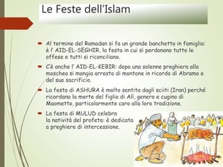 Le Feste dell’Islam
 Al termine del Ramadan si fa un grande banchetto in famiglia:
è l’ AID-EL-SEGHIR, la festa in cui si perdonano tutte le
offese e tutti si riconciliano.
 C’è anche l’ AID-EL-KEBIR: dopo una solenne preghiera alla
moschea si mangia arrosto di montone in ricordo di Abramo e
del suo sacrificio.
 La festa di ASHURA è molto sentita dagli sciiti (Iran) perché
ricordano la morte del figlio di Alì, genero e cugino di
Maometto, particolarmente caro alla loro tradizione.
 La festa di MULUD celebra
la natività del profeta: è dedicata
a preghiere di intercessione.
 
