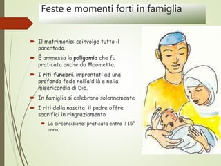 Feste e momenti forti in famiglia
 Il matrimonio: coinvolge tutto il
parentado.
 È ammessa la poligamia che fu
praticata anche da Maometto.
 I riti funebri, improntati ad una
profonda fede nell’aldilà e nella
misericordia di Dio.
 In famiglia si celebrano solennemente
 I riti della nascita: il padre offre
sacrifici in ringraziamento
 La circoncisione: praticata entro il 15°
anno;
 