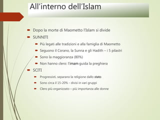 All’interno dell’Islam
 Dopo la morte di Maometto l’Islam si divide
 SUNNITI
 Più legati alle tradizioni e alla famiglia di Maometto
 Seguono il Corano, la Sunna e gli Hadith – i 5 pilastri
 Sono la maggioranza (80%)
 Non hanno clero: l’imam guida la preghiera
 SCITI
 Progressisti, separano la religione dallo stato
 Sono circa il 15-20% - divisi in vari gruppi
 Clero più organizzato – più importanza alle donne
 