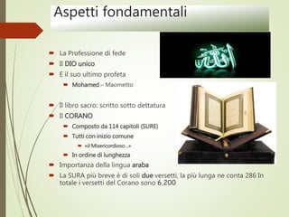 Aspetti fondamentali
 La Professione di fede
 Il DIO unico
 E il suo ultimo profeta
 Mohamed – Maometto
 Il libro sacro: scritto sotto dettatura
 Il CORANO
 Composto da 114 capitoli (SURE)
 Tutti con inizio comune
 «il Misericordioso…»
 In ordine di lunghezza
 Importanza della lingua araba
 La SURA più breve è di soli due versetti, la più lunga ne conta 286 In
totale i versetti del Corano sono 6.200
 