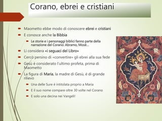 Corano, ebrei e cristiani
 Maometto ebbe modo di conoscere ebrei e cristiani
 E conosce anche la Bibbia
 Le storie e i personaggi biblici fanno parte della
narrazione del Corano: Abramo, Mosè…
 Li considera «i seguaci del Libro»
 Cercò persino di «convertire» gli ebrei alla sua fede
 Gesù è considerato l’ultimo profeta, prima di
Maometto
 La figura di Maria, la madre di Gesù, è di grande
rilievo
 Una delle Sure è intitolata proprio a Maria
 E il suo nome compare oltre 30 volte nel Corano
 E solo una decina nei Vangeli!
 