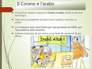 Il Corano e l’arabo
 I musulmani devono imparare il Corano in arabo, anche se non è la
loro lingua.
 Tutti sanno le preghiere ed alcuni brevi capitoli a memoria, in
arabo.
 Le traduzioni sono autorizzate per uso personale ma NON per
l’uso pubblico nelle moschee.
 Esistono traduzioni (la più antica venne fatta dai monaci di Cluny)
XII sec-
Inshâ Allah !
 