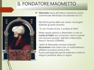 IL FONDATORE:MAOMETTO
 Maometto nasce alla Mecca importane centro
commerciale dell’Arabia Occidentale nel 571.
 Nel 610 la prima delle sue visioni, l’arcangelo
Gabriele gli parlò dicendo:
 ”Tu sei l’inviato di Dio, il profeta di Allah”.
 Molto presto attorno a Maometto si creò un
nucleo di fedeli; essi scrivevano visioni e parole
che venivano portate “dall’alto”a Maometto.
Nasce il famoso CORANO.
 fedeli di Maometto vennero chiamati
Mussulmani cioè coloro che «si sottomettono»,
affidano la propria anima a Dio.
Furono perseguitati perché andavano contro le
religioni politeiste allora in vigore.
 