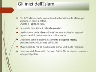 Gli inizi dell’Islam
 Nel 622 Maometto fu costretto ad abbandonare la Mecca per
stabilirsi in esilio a Yathib.
Questa è l’Egira, la fuga,
 da questa data inizia il calendario arabo.
 predicazione della “Guerra Santa” reclutò moltissimi seguaci
organizzandoli politicamente e militarmente.
 Dopo una serie di guerre, Maometto occupò la Mecca,
proclamandola città santa dell’Islam.
 Muore nel 632 ma gli Arabi erano ormai uniti dalla religione.
 I successori di Maometto furono i Califfi. Ma iniziarono contese e
lotte per il potere
 