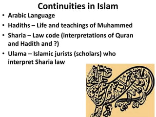 Continuities in Islam
• Arabic Language
• Hadiths – Life and teachings of Muhammed
• Sharia – Law code (interpretations of Quran
and Hadith and ?)
• Ulama – Islamic jurists (scholars) who
interpret Sharia law
 