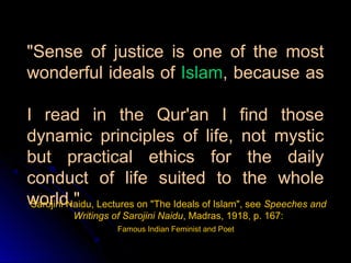 "Sense of justice is one of the most
wonderful ideals of Islam, because as

I read in the Qur'an I find those
dynamic principles of life, not mystic
but practical ethics for the daily
conduct of life suited to the whole
world." Lectures on "The Ideals of Islam", see Speeches and
 Sarojini Naidu,
         Writings of Sarojini Naidu, Madras, 1918, p. 167:
                   Famous Indian Feminist and Poet
 