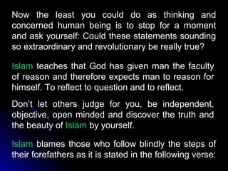 Now the least you could do as thinking and
concerned human being is to stop for a moment
and ask yourself: Could these statements sounding
so extraordinary and revolutionary be really true?

Islam teaches that God has given man the faculty
of reason and therefore expects man to reason for
himself. To reflect to question and to reflect.
Don’t let others judge for you, be independent,
objective, open minded and discover the truth and
the beauty of Islam by yourself.

Islam blames those who follow blindly the steps of
their forefathers as it is stated in the following verse:
 