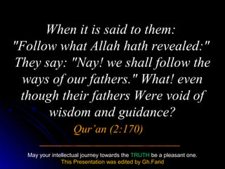 When it is said to them:
"Follow what Allah hath revealed:"
They say: "Nay! we shall follow the
  ways of our fathers." What! even
 though their fathers Were void of
      wisdom and guidance?
                   Qur’an (2:170)

  May your intellectual journey towards the TRUTH be a pleasant one.
               This Presentation was edited by Gh.Farid
 