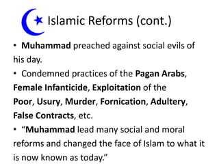 Islamic Reforms (cont.)
• Muhammad preached against social evils of
his day.
• Condemned practices of the Pagan Arabs,
Female Infanticide, Exploitation of the
Poor, Usury, Murder, Fornication, Adultery,
False Contracts, etc.
• “Muhammad lead many social and moral
reforms and changed the face of Islam to what it
is now known as today.”

 