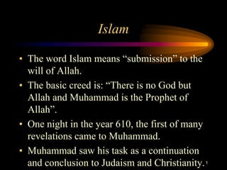 Islam

• The word Islam means “submission” to the
  will of Allah.
• The basic creed is: “There is no God but
  Allah and Muhammad is the Prophet of
  Allah”.
• One night in the year 610, the first of many
  revelations came to Muhammad.
• Muhammad saw his task as a continuation
  and conclusion to Judaism and Christianity. 1
 