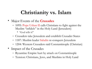 Christianity vs. Islam Major Events of the  Crusades 1095:  Pope Urban II  calls Christians to fight against the Muslim “infidels” in the Holy Land (Jerusalem) “ God wills it!” Crusaders take Jerusalem and establish Crusader States 1187: Muslim leader  Saladin  re-conquers Jerusalem 1204: Western Crusaders raid Constantinople (Christian) Impact of the Crusades Byzantine Empire hurt by attack on Constantinople Tension: Christians, Jews, and Muslims in Holy Land 