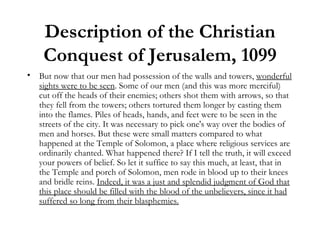 Description of the Christian Conquest of Jerusalem, 1099 But now that our men had possession of the walls and towers,  wonderful sights were to be seen . Some of our men (and this was more merciful) cut off the heads of their enemies; others shot them with arrows, so that they fell from the towers; others tortured them longer by casting them into the flames. Piles of heads, hands, and feet were to be seen in the streets of the city. It was necessary to pick one's way over the bodies of men and horses. But these were small matters compared to what happened at the Temple of Solomon, a place where religious services are ordinarily chanted. What happened there? If I tell the truth, it will exceed your powers of belief. So let it suffice to say this much, at least, that in the Temple and porch of Solomon, men rode in blood up to their knees and bridle reins.  Indeed, it was a just and splendid judgment of God that this place should be filled with the blood of the unbelievers, since it had suffered so long from their blasphemies. 