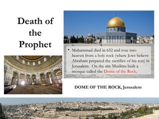 Death of the Prophet Muhammad died in 632 and rose into heaven from a holy rock (where Jews believe Abraham prepared the sacrifice of his son) in Jerusalem.  On the site Muslims built a mosque called the  Dome of the Rock . DOME OF THE ROCK, Jerusalem 