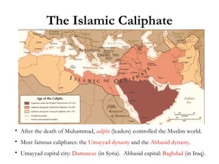 The Islamic Caliphate After the death of Muhammad,  caliphs  (leaders) controlled the Muslim world. Most famous caliphates: the  Umayyad dynasty  and the  Abbasid dynasty . Umayyad capital city:  Damascus  (in Syria).  Abbasid capital:  Baghdad  (in Iraq). 