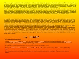Mahoma consiguió sus primeros adeptos entre las masas urbanas más pobres, al tiempo que se enemistaba con los ricos. Cuando sus seguidores se hicieron numerosos, las autoridades empezaron a verle como una amenaza contra el orden establecido; se le acusó de impostor y comenzaron las persecuciones. Una parte de sus seguidores huyeron a Abisinia, en donde recibieron la protección del  negus  cristiano. Pero las amenazas a la seguridad de Mahoma llegaron hasta tal punto que, después de la muerte de Jadicha y de Abú Talib en el 619, decidió huir a Medina el 16 de julio del año 622. Se considera el momento de esa huida -la  Hégira - como fecha fundacional de la era islámica. En Medina, Mahoma tomó contacto con la comunidad judía, que le rechazó por su errónea interpretación de las Escrituras; comprendió entonces que su predicación no conducía a la religión de Abraham, sino que constituía una nueva fe: de entonces data el cambio de la orientación de la oración, de Jerusalén a La Meca. Combinando la persuasión con la fuerza, Mahoma se fue rodeando de seguidores, que empezaron a practicar las  razias  contra caravanas y poblaciones del entorno como medio de vida. Estas escaramuzas (Badr, Uhud.), elevadas a la categoría de batallas por la historia oficial, fueron descubriendo a los musulmanes la «guerra santa», el uso de la fuerza para someter y convertir a los infieles.                                                     En Medina, Mahoma se convirtió en un caudillo no sólo religioso, sino también político y militar. Los enfrentamientos entre Medina y La Meca culminaron con la conquista de esta última ciudad por los mahometanos en el 630, fruto de la presión militar, de la negociación política y de convenientes enlaces matrimoniales (Mahoma se casó hasta con doce mujeres, nueve de ellas al mismo tiempo). El santuario de la Kaaba, piedra negra venerada en La Meca, fue inmediatamente consagrado a Alá. Poco antes de morir, Mahoma realizó una peregrinación de Medina a La Meca, que ha servido de modelo para este rito que todo musulmán debe realizar una vez en su vida. Mahoma fue personalmente el creador de la teología islámica, que quedó reflejada en el  Corán,  único libro sagrado de los musulmanes; es una colección de sentencias que se suponen inspiradas por Alá y que fueron recogidas en vida del profeta y recopiladas hacia el 650. En los dos últimos años de la vida de Mahoma el Islam se extendió al resto de Arabia, unificando a las diversas tribus paganas que habitaban aquel territorio. Eran un conjunto de tribus semíticas politeístas, cuyo continuo estado de guerra entre clanes les había impedido hasta entonces tener protagonismo alguno en la historia. A pesar de haber nacido en una región atrasada y marginal del planeta, y de proceder él mismo de un ambiente modesto, Mahoma convirtió a las belicosas tribus árabes en un pueblo unido y las embarcó en una expansión sin precedentes. Al morir Mahoma sin heredero varón, estallaron las disputas por la sucesión, que recayó en el yerno del profeta, Abú Bakr, convertido así en el primer  califa  o sucesor. De Wikipedia, la enciclopedia libre Saltar a  navegación ,  búsqueda Hégira  (en  árabe   hiyra   هِجْرَة ), indica el traslado de  Mahoma  y la primera comunidad de musulmanes de la  Meca  a  Medina , ocurrida en el año  622  de la  era cristiana . Dicho evento marca en el mundo  islámico  el año primero. Los musulmanes toman el primer día del  año lunar  en el que se produjo ( 16 de julio  de  622 ) como referencia para su calendario. La palabra  hiyra  significa literalmente «migración», y no «huida», como por error se traduce a veces. Dado que el  calendario musulmán  cuenta por años  lunares  de 354  días , 8 h , 48 m  y 38  s , 33 años suyos equivalen a 32 años  años  solares y 4 días, 18h y 48m. Para calcular el año islámico se resta al gregoriano 622 años y se suma el resultado de esa misma resta dividida para 32 8por la corrección de meses lunares. LA  HEGIRA 