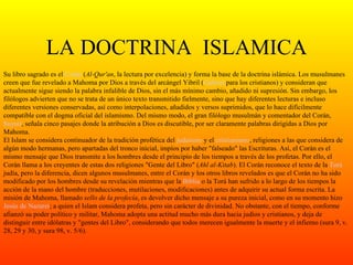 LA DOCTRINA  ISLAMICA Su libro sagrado es el  Corán  ( Al-Qur'an , la lectura por excelencia) y forma la base de la doctrina islámica. Los musulmanes creen que fue revelado a Mahoma por Dios a través del arcángel Yibril ( Gabriel  para los cristianos) y consideran que actualmente sigue siendo la palabra infalible de Dios, sin el más mínimo cambio, añadido ni supresión. Sin embargo, los filólogos advierten que no se trata de un único texto transmitido fielmente, sino que hay diferentes lecturas e incluso diferentes versiones conservadas, así como interpolaciones, añadidos y versos suprimidos, que lo hace difícilmente compatible con el dogma oficial del islamismo. Del mismo modo, el gran filólogo musulmán y comentador del Corán,  Suyuti , señala cinco pasajes donde la atribución a Dios es discutible, por ser claramente palabras dirigidas a Dios por Mahoma. El Islam se considera continuador de la tradición profética del  judaísmo  y el  cristianismo , religiones a las que considera de algún modo hermanas, pero apartadas del tronco inicial, impíos por haber "falseado" las Escrituras. Así, el Corán es el mismo mensaje que Dios transmite a los hombres desde el principio de los tiempos a través de los profetas. Por ello, el Corán llama a los creyentes de estas dos religiones "Gente del Libro" ( Ahl al-Kitab ). El Corán reconoce el texto de la  Torá  judía, pero la diferencia, dicen algunos musulmanes, entre el Corán y los otros libros revelados es que el Corán no ha sido modificado por los hombres desde su revelación mientras que la  Biblia  o la Torá han sufrido a lo largo de los tiempos la acción de la mano del hombre (traducciones, mutilaciones, modificaciones) antes de adquirir su actual forma escrita. La misión de Mahoma, llamado  sello de la profecía , es devolver dicho mensaje a su pureza inicial, como en su momento hizo  Jesús de  Nazaret ; a quien el Islam considera profeta, pero sin carácter de divinidad. No obstante, con el tiempo, conforme afianzó su poder político y militar, Mahoma adopta una actitud mucho más dura hacia judíos y cristianos, y deja de distinguir entre idólatras y "gentes del Libro", considerando que todos merecen igualmente la muerte y el infierno (sura 9, v. 28, 29 y 30, y sura 98, v. 5/6). 