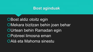 Bost aginduak
Bost aldiz otoitz egin
Mekara bizitzan behin joan behar
Urtean behin Ramadan egin
Pobreei limosna eman
Alá eta Mahoma sinestu
 