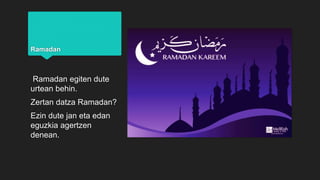 Ramadan
Ramadan egiten dute
urtean behin.
Zertan datza Ramadan?
Ezin dute jan eta edan
eguzkia agertzen
denean.
 