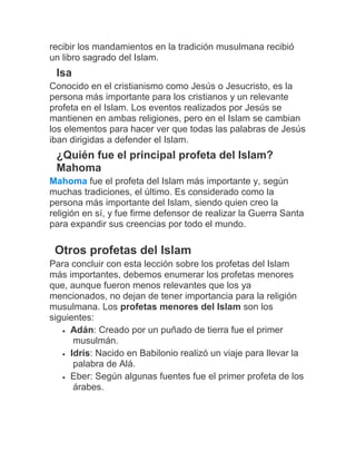 recibir los mandamientos en la tradición musulmana recibió
un libro sagrado del Islam.
Isa
Conocido en el cristianismo como Jesús o Jesucristo, es la
persona más importante para los cristianos y un relevante
profeta en el Islam. Los eventos realizados por Jesús se
mantienen en ambas religiones, pero en el Islam se cambian
los elementos para hacer ver que todas las palabras de Jesús
iban dirigidas a defender el Islam.
¿Quién fue el principal profeta del Islam?
Mahoma
Mahoma fue el profeta del Islam más importante y, según
muchas tradiciones, el último. Es considerado como la
persona más importante del Islam, siendo quien creo la
religión en sí, y fue firme defensor de realizar la Guerra Santa
para expandir sus creencias por todo el mundo.
Otros profetas del Islam
Para concluir con esta lección sobre los profetas del Islam
más importantes, debemos enumerar los profetas menores
que, aunque fueron menos relevantes que los ya
mencionados, no dejan de tener importancia para la religión
musulmana. Los profetas menores del Islam son los
siguientes:
 Adán: Creado por un puñado de tierra fue el primer
musulmán.
 Idris: Nacido en Babilonio realizó un viaje para llevar la
palabra de Alá.
 Eber: Según algunas fuentes fue el primer profeta de los
árabes.
 
