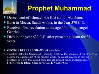 Prophet Muhammad Descendant of Ishmael, the first son of Abraham. Born in Mecca, Saudi Arabia, in the year 570 C.E.  Received first revelation at the age 40 through angel Gabriel.  Died in the year 632 C.E, after preaching Islam for 23 years.  GEORGE BERNARD SHAW  said about him:  "He must be called the Saviour of Humanity. I believe that if a man like him were to assume the dictatorship of the modern world, he would succeed in solving its problems in a way that would bring it much needed peace and happiness."  (The Genuine Islam, Singapore, Vol. 1, No. 8, 1936) 