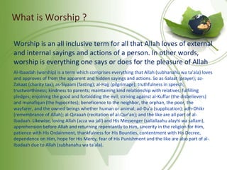 What is Worship ?
Worship is an all inclusive term for all that Allah loves of external
and internal sayings and actions of a person. In other words,
worship is everything one says or does for the pleasure of Allah
Al-Ibaadah (worship) is a term which comprises everything that Allah (subhanahu wa ta'ala) loves
and approves of from the apparent and hidden sayings and actions. So as-Salaat (prayer); az-
Zakaat (charity tax); as-Siyaam (fasting); al-Hajj (pilgrimage); truthfulness in speech;
trustworthiness; kindness to parents; maintaining kind relationship with relatives; fulfilling
pledges; enjoining the good and forbidding the evil; striving against al-Kuffar (the disbelievers)
and munafiqun (the hypocrites); beneficence to the neighbor, the orphan, the poor, the
wayfarer, and the owned beings whether human or animal; ad-Du'a (supplication); adh-Dhikr
(remembrance of Allah); al-Qiraaah (recitation of al-Qur'an); and the like are all part of al-
Ibadaah. Likewise, loving Allah (azza wa jall) and His Messenger (sallallaahu alayhi wa sallam),
apprehension before Allah and returning repentantly to Him, sincerity in the religion for Him,
patience with His Ordainment, thankfulness for His Bounties, contentment with His Decree,
dependence on Him, hope for His Mercy, fear of His Punishment and the like are also part of al-
Ibadaah due to Allah (subhanahu wa ta'ala).
 