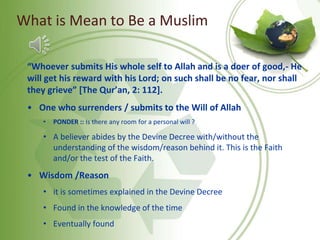 What is Mean to Be a Muslim
“Whoever submits His whole self to Allah and is a doer of good,- He
will get his reward with his Lord; on such shall be no fear, nor shall
they grieve” [The Qur’an, 2: 112].
• One who surrenders / submits to the Will of Allah
• PONDER :: Is there any room for a personal will ?
• A believer abides by the Devine Decree with/without the
understanding of the wisdom/reason behind it. This is the Faith
and/or the test of the Faith.
• Wisdom /Reason
• it is sometimes explained in the Devine Decree
• Found in the knowledge of the time
• Eventually found
 