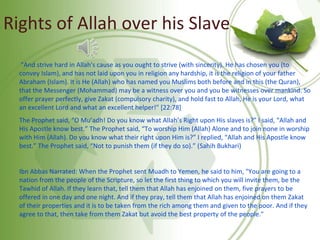 Rights of Allah over his Slave
"And strive hard in Allah's cause as you ought to strive (with sincerity). He has chosen you (to
convey Islam), and has not laid upon you in religion any hardship, it is the religion of your father
Abraham (Islam). It is He (Allah) who has named you Muslims both before and in this (the Quran),
that the Messenger (Mohammad) may be a witness over you and you be witnesses over mankind. So
offer prayer perfectly, give Zakat (compulsory charity), and hold fast to Allah, He is your Lord, what
an excellent Lord and what an excellent helper!" [22:78]
The Prophet said, “O Mu’adh! Do you know what Allah’s Right upon His slaves is?” I said, “Allah and
His Apostle know best.” The Prophet said, “To worship Him (Allah) Alone and to join none in worship
with Him (Allah). Do you know what their right upon Him is?” I replied, “Allah and His Apostle know
best.” The Prophet said, “Not to punish them (if they do so).” (Sahih Bukhari)
Ibn Abbas Narrated: When the Prophet sent Muadh to Yemen, he said to him, "You are going to a
nation from the people of the Scripture, so let the first thing to which you will invite them, be the
Tawhid of Allah. If they learn that, tell them that Allah has enjoined on them, five prayers to be
offered in one day and one night. And if they pray, tell them that Allah has enjoined on them Zakat
of their properties and it is to be taken from the rich among them and given to the poor. And if they
agree to that, then take from them Zakat but avoid the best property of the people."
 