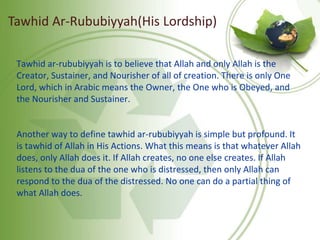Tawhid ar-rububiyyah is to believe that Allah and only Allah is the
Creator, Sustainer, and Nourisher of all of creation. There is only One
Lord, which in Arabic means the Owner, the One who is Obeyed, and
the Nourisher and Sustainer.
Another way to define tawhid ar-rububiyyah is simple but profound. It
is tawhid of Allah in His Actions. What this means is that whatever Allah
does, only Allah does it. If Allah creates, no one else creates. If Allah
listens to the dua of the one who is distressed, then only Allah can
respond to the dua of the distressed. No one can do a partial thing of
what Allah does.
Tawhid Ar-Rububiyyah(His Lordship)
 