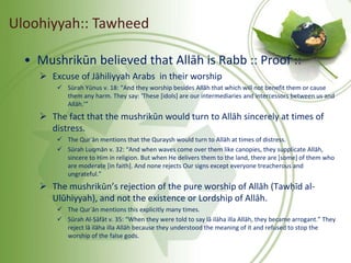 • Mushrikūn believed that Allāh is Rabb :: Proof ::
 Excuse of Jāhiliyyah Arabs in their worship
 Sūrah Yūnus v. 18: “And they worship besides Allāh that which will not benefit them or cause
them any harm. They say: ‘These [idols] are our intermediaries and intercessors between us and
Allāh.’”
 The fact that the mushrikūn would turn to Allāh sincerely at times of
distress.
 The Qurʾān mentions that the Quraysh would turn to Allāh at times of distress.
 Sūrah Luqmān v. 32: “And when waves come over them like canopies, they supplicate Allāh,
sincere to Him in religion. But when He delivers them to the land, there are [some] of them who
are moderate [in faith]. And none rejects Our signs except everyone treacherous and
ungrateful.”
 The mushrikūn’s rejection of the pure worship of Allāh (Tawḥīd al-
Ulūhiyyah), and not the existence or Lordship of Allāh.
 The Qurʾān mentions this explicitly many times.
 Sūrah Al-Ṣāfāt v. 35: “When they were told to say lā ilāha illa Allāh, they became arrogant.” They
reject lā ilāha illa Allāh because they understood the meaning of it and refused to stop the
worship of the false gods.
Uloohiyyah:: Tawheed
 