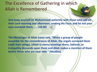 The Excellence of Gathering in which
Allah is Remembered
And keep yourself (O Muhammad) patiently with those who call on
their Lord morning and afternoon, seeking His Face; and let not your
eyes overlook them, .... [18:28]
The Messenger of Allah (saw) said, “When a group of people
assemble for the remembrance of Allah, the angels surround them
(with their wings), (Allah’s) mercy envelops them, Sakinah, or
tranquility descends upon them and Allah makes a mention of them
before those who are near Him.” [Muslim].
 