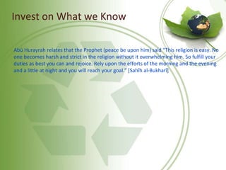 Invest on What we Know
Abû Hurayrah relates that the Prophet (peace be upon him) said “This religion is easy. No
one becomes harsh and strict in the religion without it overwhelming him. So fulfill your
duties as best you can and rejoice. Rely upon the efforts of the morning and the evening
and a little at night and you will reach your goal.” [Sahîh al-Bukharî]
 