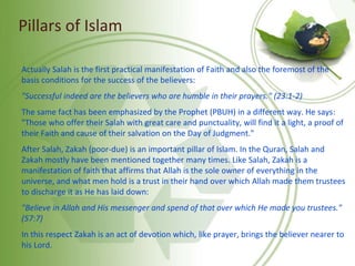 Pillars of Islam
Actually Salah is the first practical manifestation of Faith and also the foremost of the
basis conditions for the success of the believers:
"Successful indeed are the believers who are humble in their prayers." (23:1-2)
The same fact has been emphasized by the Prophet (PBUH) in a different way. He says:
"Those who offer their Salah with great care and punctuality, will find it a light, a proof of
their Faith and cause of their salvation on the Day of Judgment."
After Salah, Zakah (poor-due) is an important pillar of Islam. In the Quran, Salah and
Zakah mostly have been mentioned together many times. Like Salah, Zakah is a
manifestation of faith that affirms that Allah is the sole owner of everything in the
universe, and what men hold is a trust in their hand over which Allah made them trustees
to discharge it as He has laid down:
"Believe in Allah and His messenger and spend of that over which He made you trustees."
(57:7)
In this respect Zakah is an act of devotion which, like prayer, brings the believer nearer to
his Lord.
 