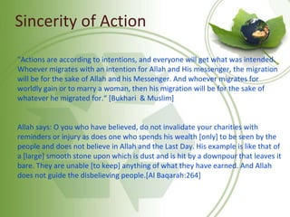 Sincerity of Action
"Actions are according to intentions, and everyone will get what was intended.
Whoever migrates with an intention for Allah and His messenger, the migration
will be for the sake of Allah and his Messenger. And whoever migrates for
worldly gain or to marry a woman, then his migration will be for the sake of
whatever he migrated for.“ [Bukhari & Muslim]
Allah says: O you who have believed, do not invalidate your charities with
reminders or injury as does one who spends his wealth [only] to be seen by the
people and does not believe in Allah and the Last Day. His example is like that of
a [large] smooth stone upon which is dust and is hit by a downpour that leaves it
bare. They are unable [to keep] anything of what they have earned. And Allah
does not guide the disbelieving people.[Al Baqarah:264]
 