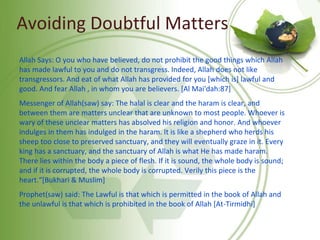 Avoiding Doubtful Matters
Allah Says: O you who have believed, do not prohibit the good things which Allah
has made lawful to you and do not transgress. Indeed, Allah does not like
transgressors. And eat of what Allah has provided for you [which is] lawful and
good. And fear Allah , in whom you are believers. [Al Mai'dah:87]
Messenger of Allah(saw) say: The halal is clear and the haram is clear, and
between them are matters unclear that are unknown to most people. Whoever is
wary of these unclear matters has absolved his religion and honor. And whoever
indulges in them has indulged in the haram. It is like a shepherd who herds his
sheep too close to preserved sanctuary, and they will eventually graze in it. Every
king has a sanctuary, and the sanctuary of Allah is what He has made haram.
There lies within the body a piece of flesh. If it is sound, the whole body is sound;
and if it is corrupted, the whole body is corrupted. Verily this piece is the
heart.“[Bukhari & Muslim]
Prophet(saw) said: The Lawful is that which is permitted in the book of Allah and
the unlawful is that which is prohibited in the book of Allah [At-Tirmidhi]
 