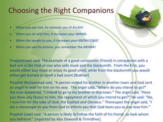 Choosing the Right Companions
• When you see him, he reminds you of ALLAH!
• When you sit with him, it increases your IMAAN
• When she speaks to you, it increases your KNOWLEDGE!
• When you see his actions, you remember the AKHIRA!
Prophet(saw) said: The example of a good companion (friend) in comparison with a
bad one is like that of one who sells musk and the blacksmith. From the first, you
would either buy musk or enjoy its good smell, while from the blacksmith you would
either get burned or smell a bad scent.[Bukhari]
Prophet Muhammad said, “A person visited his brother in another town and God sent
an angel to wait for him on his way. The angel said, “Where do you intend to go?”
the man answered, “I intend to go to my brother in this town.” The angel said, “Have
you done any favour to him, the repayment of which you intend to get?” He said: “No,
I love him for the sake of God, the Exalted and Glorious.” Thereupon the angel said, “I
am a messenger to you from God to inform you that God loves you as you love him.”
Prophet (saw) said: "A person is likely to follow the faith of his friend, so look whom
you befriend." [reported by Abu Dawood & Tirmidhee].
 